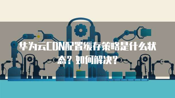 华为云CDN配置缓存策略是什么状态？如何解决？
