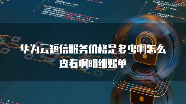 华为云短信服务价格是多少啊怎么查看啊明细账单
