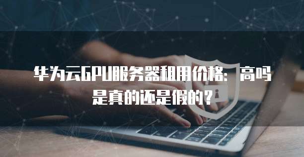 华为云GPU服务器租用价格：高吗是真的还是假的？