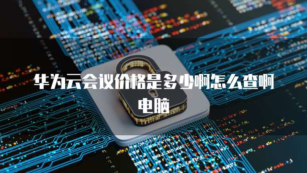 华为云会议价格是多少啊怎么查啊电脑
