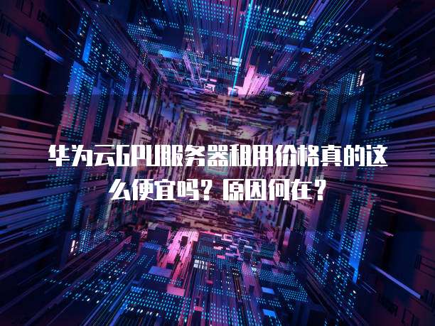 华为云GPU服务器租用价格真的这么便宜吗?原因何在?
