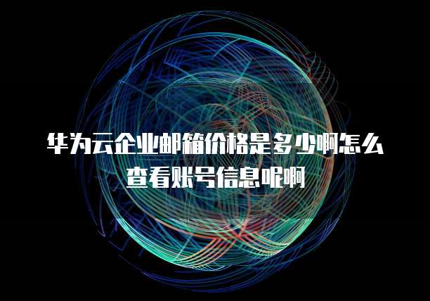 华为云企业邮箱价格是多少啊怎么查看账号信息呢啊