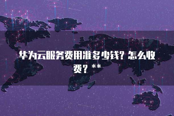 华为云服务费用准多少钱?怎么收费?**