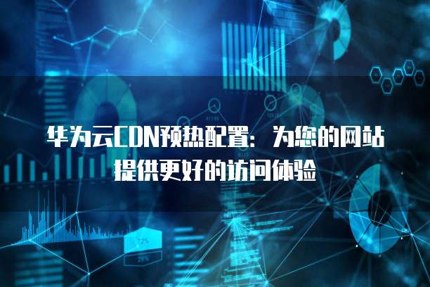 华为云CDN预热配置:为您的网站提供更好的访问体验