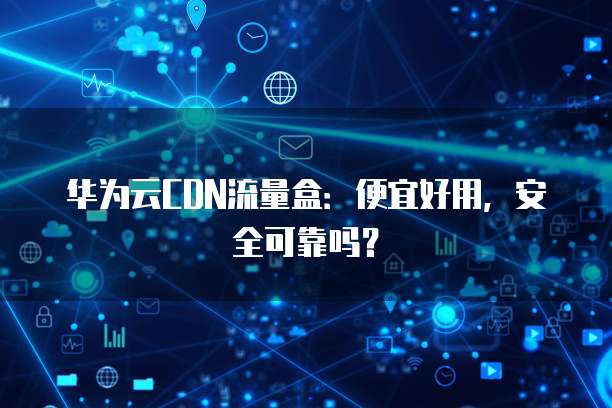 华为云CDN流量盒:便宜好用,安全可靠吗?