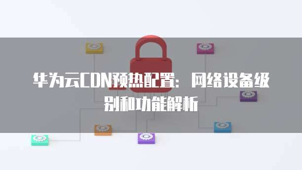 华为云CDN预热配置：网络设备级别和功能解析