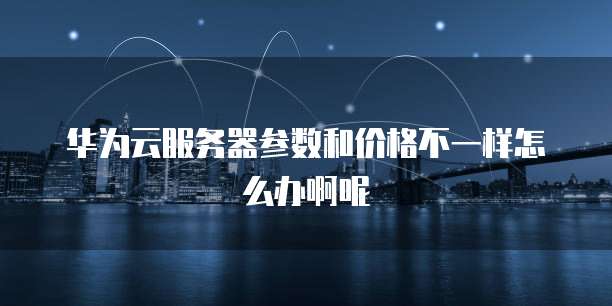 华为云服务器参数和价格不一样怎么办啊呢
