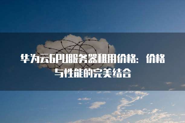华为云GPU服务器租用价格:价格与性能的完美结合