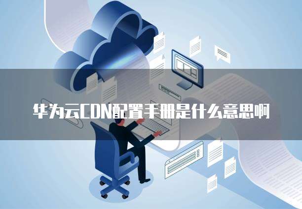 华为云CDN配置手册是什么意思啊