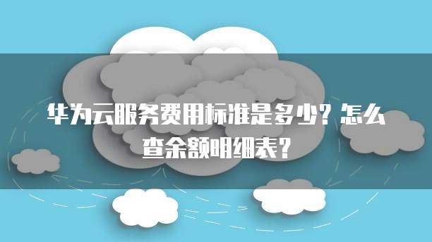 华为云服务费用标准是多少?怎么查余额明细表?