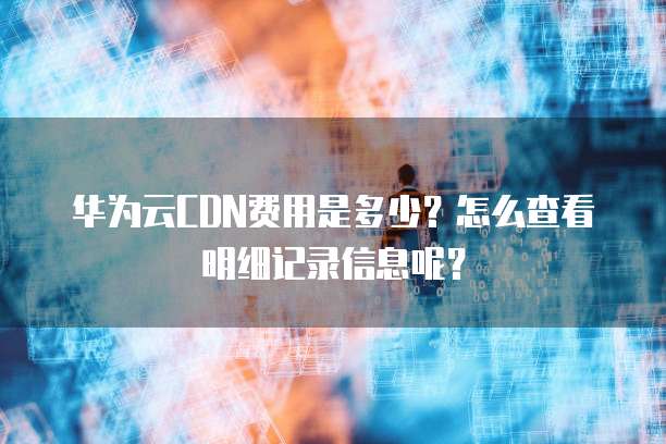 华为云CDN费用是多少?怎么查看明细记录信息呢?