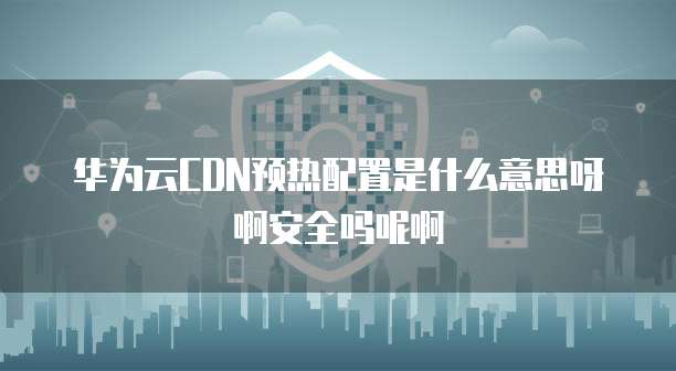 华为云CDN预热配置是什么意思呀啊安全吗呢啊