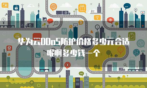 华为云DDoS防护价格多少元合适呢啊多少钱一个
