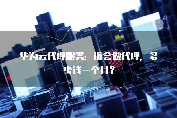华为云代理服务:谁会做代理,多少钱一个月?