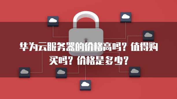 华为云服务器的价格高吗?值得购买吗?价格是多少?