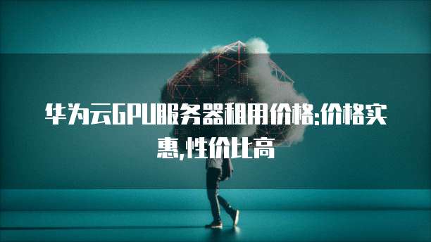 华为云GPU服务器租用价格:价格实惠,性价比高