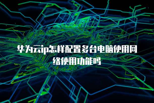 华为云ip怎样配置多台电脑使用网络使用功能吗