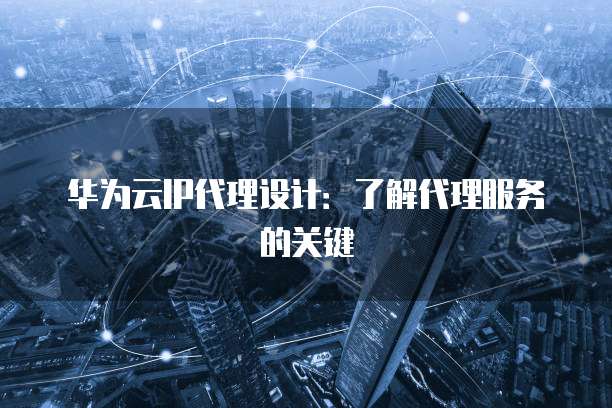 华为云IP代理设计:了解代理服务的关键