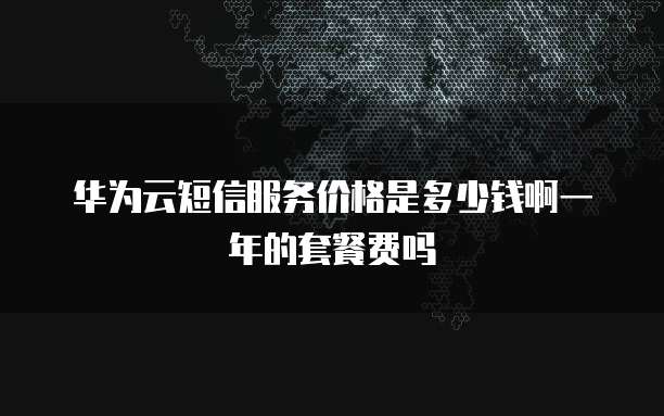 华为云短信服务价格是多少钱啊一年的套餐费吗