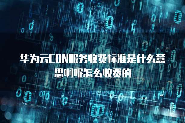 华为云CDN服务收费标准是什么意思啊呢怎么收费的