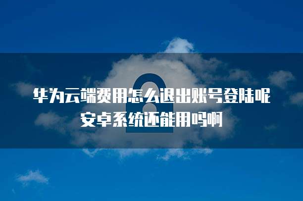 华为云端费用怎么退出账号登陆呢安卓系统还能用吗啊