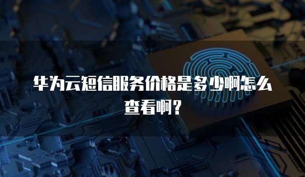 华为云短信服务价格是多少啊怎么查看啊?