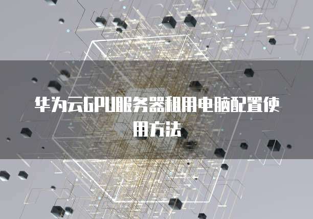 华为云GPU服务器租用电脑配置使用方法