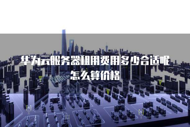 华为云服务器租用费用多少合适呢怎么算价格