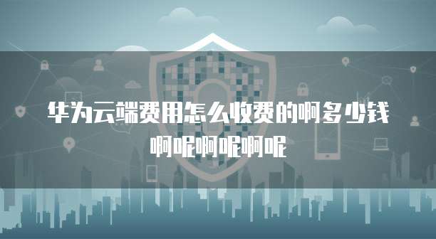 华为云端费用怎么收费的啊多少钱啊呢啊呢啊呢