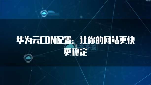 华为云CDN配置：让你的网站更快更稳定