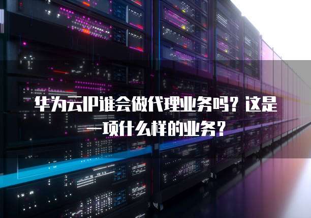 华为云IP谁会做代理业务吗？这是一项什么样的业务？