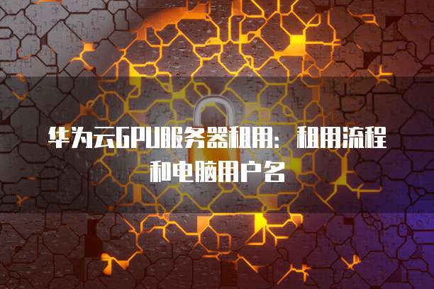 华为云GPU服务器租用:租用流程和电脑用户名