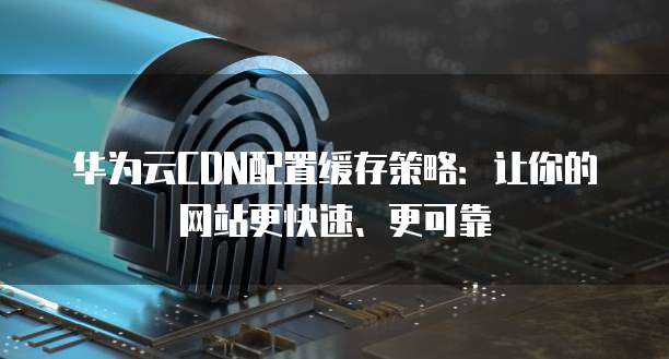 华为云CDN配置缓存策略:让你的网站更快速、更可靠