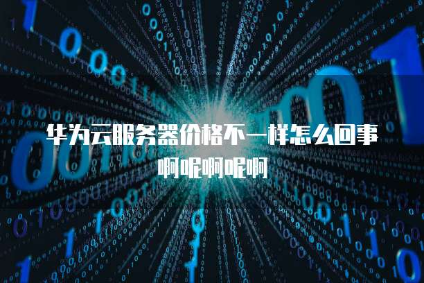 华为云服务器价格不一样怎么回事啊呢啊呢啊