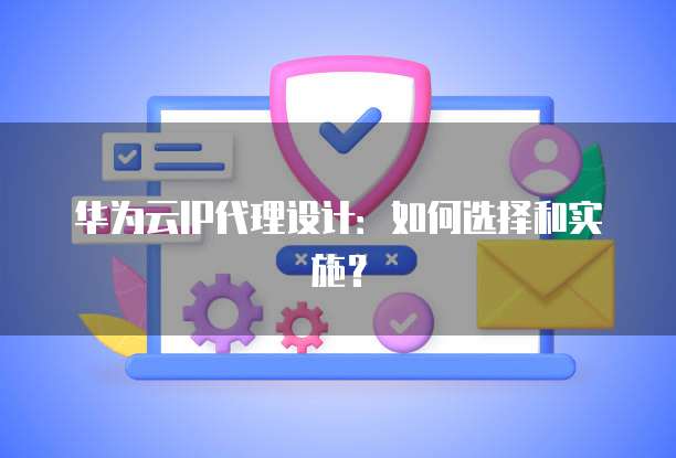 华为云IP代理设计:如何选择和实施?