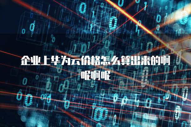 企业上华为云价格怎么算出来的啊呢啊呢