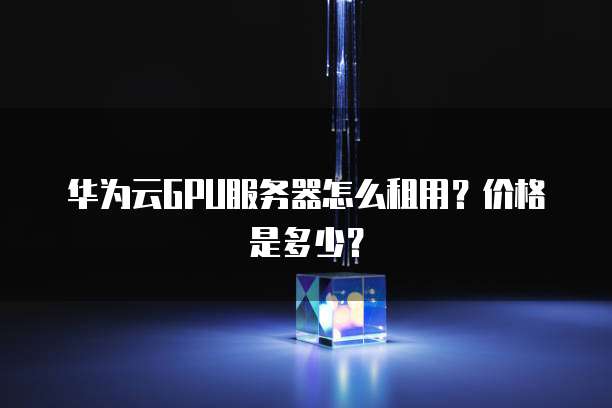 华为云GPU服务器怎么租用?价格是多少?