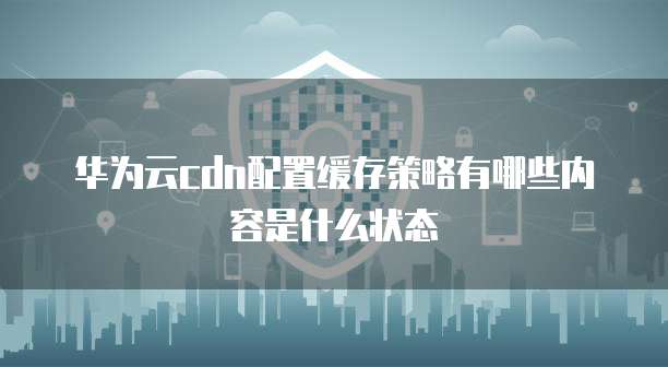 华为云cdn配置缓存策略有哪些内容是什么状态