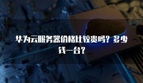 华为云服务器价格比较贵吗?多少钱一台?