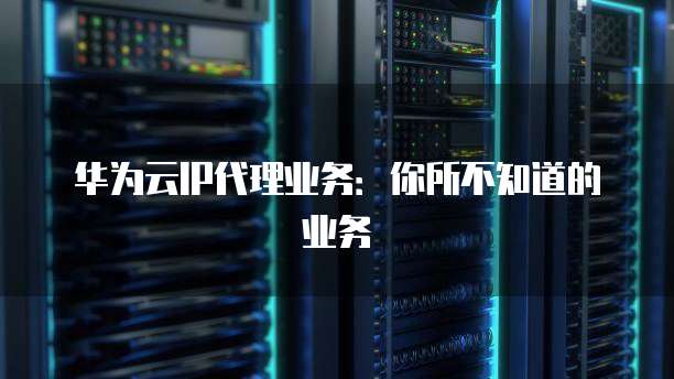 华为云IP代理业务:你所不知道的业务
