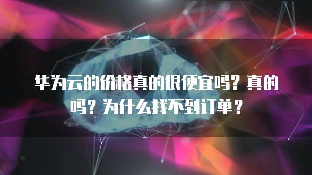 华为云的价格真的很便宜吗？真的吗？为什么找不到订单？