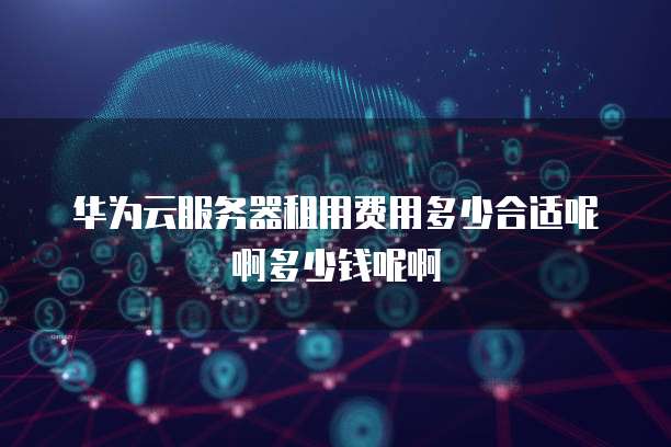 华为云服务器租用费用多少合适呢啊多少钱呢啊