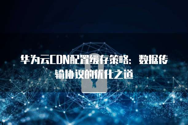 华为云CDN配置缓存策略：数据传输协议的优化之道