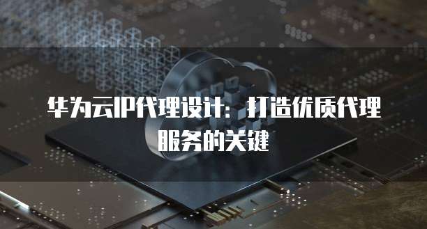 华为云IP代理设计:打造优质代理服务的关键