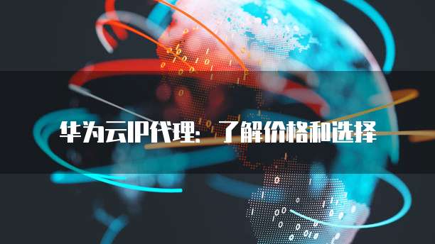 华为云IP代理:了解价格和选择