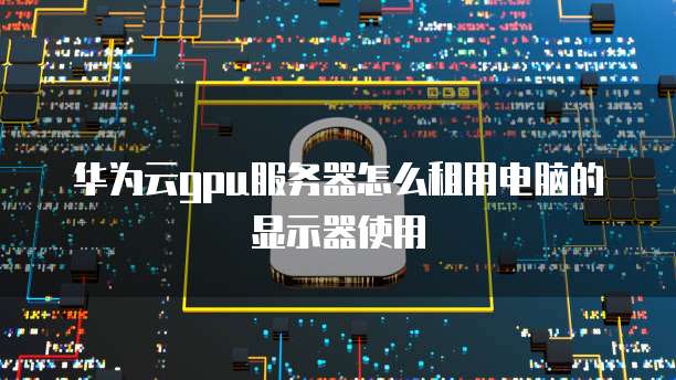 华为云gpu服务器怎么租用电脑的显示器使用