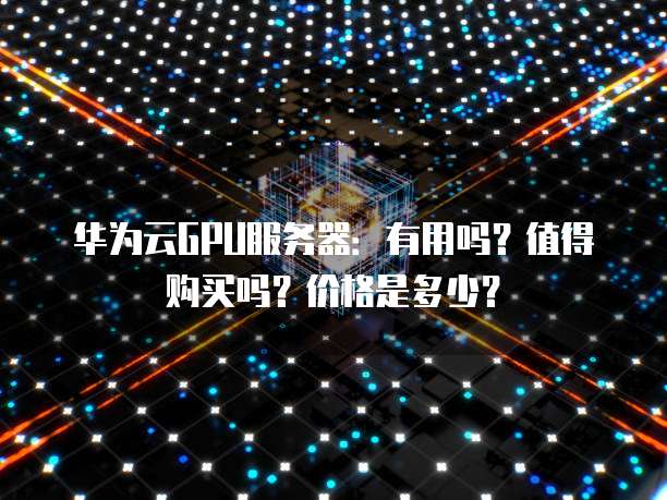 华为云GPU服务器:有用吗?值得购买吗?价格是多少?