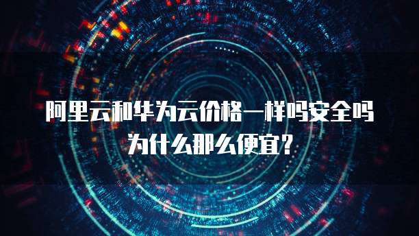 阿里云和华为云价格一样吗安全吗为什么那么便宜？