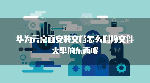 华为云桌面安装文档怎么删除文件夹里的东西呢