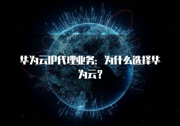 华为云IP代理业务:为什么选择华为云?